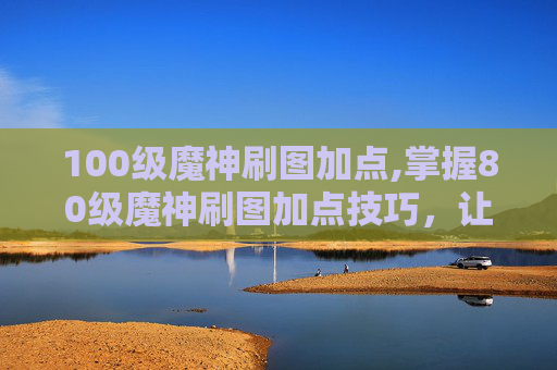 100级魔神刷图加点,掌握80级魔神刷图加点技巧，让你的游戏体验更加畅快！