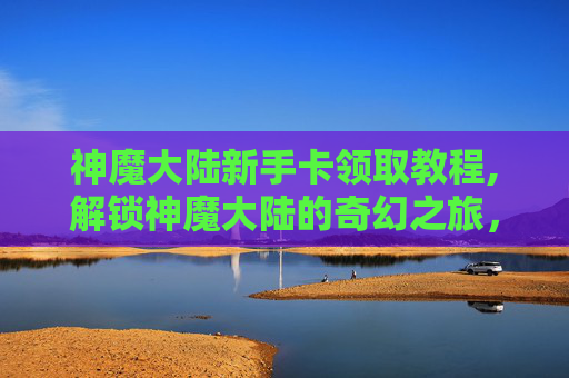 神魔大陆新手卡领取教程,解锁神魔大陆的奇幻之旅，新手卡领取指南