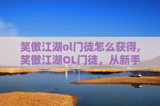 笑傲江湖ol门徒怎么获得,笑傲江湖OL门徒，从新手到高手的成长之路