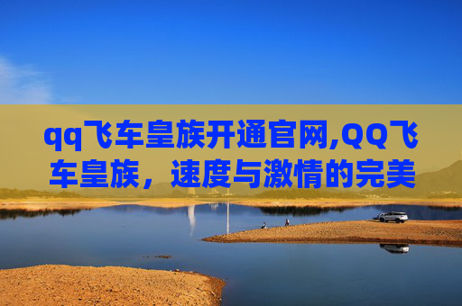 qq飞车皇族开通官网,QQ飞车皇族，速度与激情的完美融合