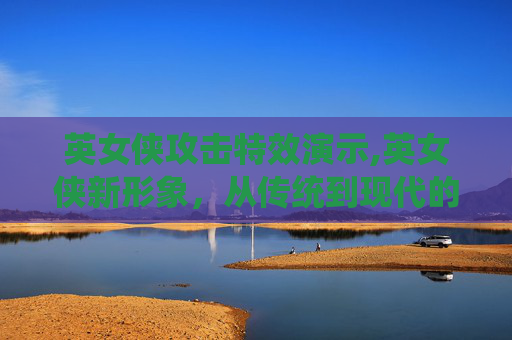 英女侠攻击特效演示,英女侠新形象，从传统到现代的华丽蜕变