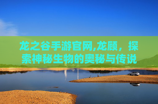 龙之谷手游官网,龙顾，探索神秘生物的奥秘与传说