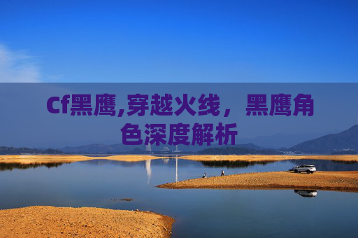 Cf黑鹰,穿越火线,黑鹰角色深度解析 Cf黑鹰,穿越火线,黑鹰角色深度解析
