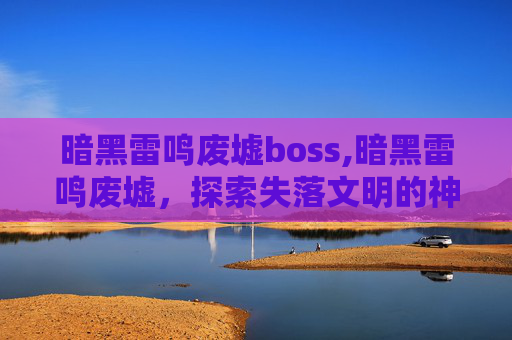 暗黑雷鸣废墟boss,暗黑雷鸣废墟，探索失落文明的神秘遗迹