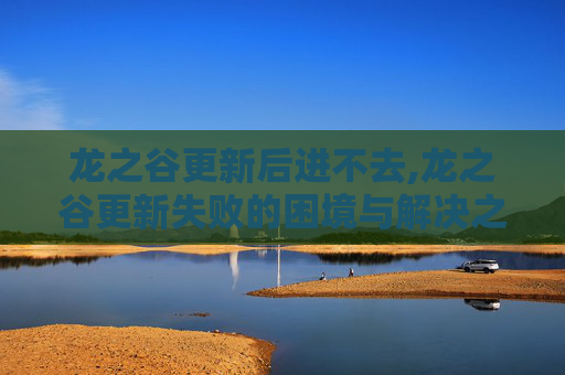 龙之谷更新后进不去,龙之谷更新失败的困境与解决之道