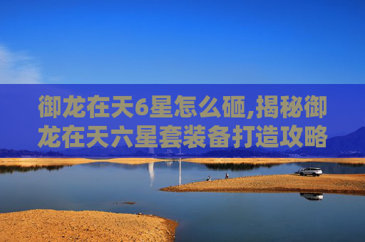御龙在天6星怎么砸,揭秘御龙在天六星套装备打造攻略
