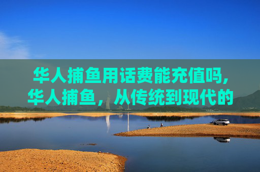 华人捕鱼用话费能充值吗,华人捕鱼，从传统到现代的变迁