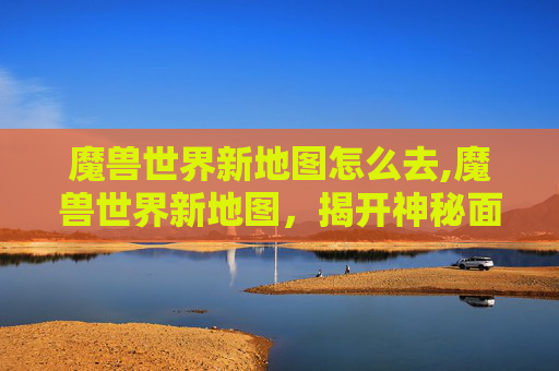 魔兽世界新地图怎么去,魔兽世界新地图,揭开神秘面纱,探索未知领域 魔兽世界新地图怎么去,魔兽世界新地图,揭开神秘面纱,探索未知领域