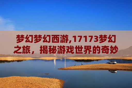 梦幻梦幻西游,17173梦幻之旅，揭秘游戏世界的奇妙旅程