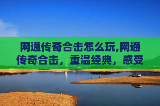网通传奇合击怎么玩,网通传奇合击，重温经典，感受热血战斗的激情