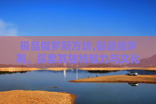 极品俄罗斯方块,极品俄罗斯，探索其独特魅力与文化深度