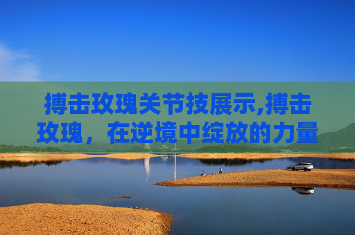 搏击玫瑰关节技展示,搏击玫瑰,在逆境中绽放的力量 搏击玫瑰关节技展示,搏击玫瑰,在逆境中绽放的力量