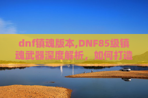 dnf镇魂版本,DNF85级镇魂武器深度解析,如何打造你的专属传奇装备 dnf镇魂版本,DNF85级镇魂武器深度解析,如何打造你的专属传奇装备
