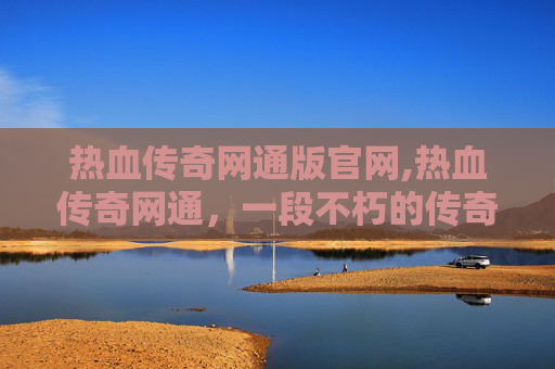 热血传奇网通版官网,热血传奇网通，一段不朽的传奇