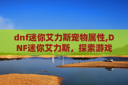 dnf迷你艾力斯宠物属性,DNF迷你艾力斯，探索游戏内隐藏的宝藏
