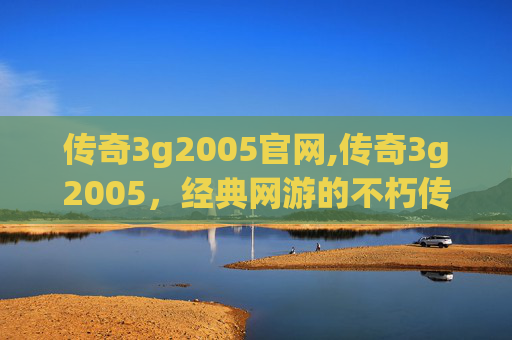 传奇3g2005官网,传奇3g2005，经典网游的不朽传说