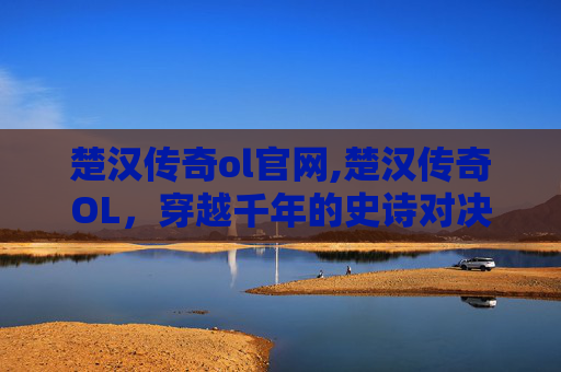 楚汉传奇ol官网,楚汉传奇OL，穿越千年的史诗对决