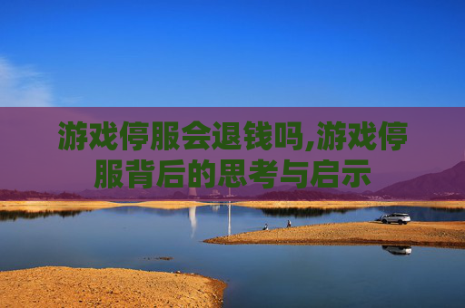 游戏停服会退钱吗,游戏停服背后的思考与启示