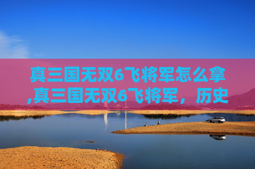 真三国无双6飞将军怎么拿,真三国无双6飞将军，历史与游戏的完美融合