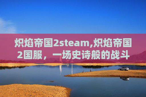 炽焰帝国2steam,炽焰帝国2国服，一场史诗般的战斗与探索之旅