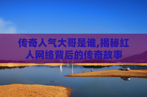 传奇人气大哥是谁,揭秘红人网络背后的传奇故事