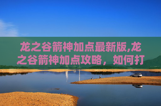 龙之谷箭神加点最新版,龙之谷箭神加点攻略，如何打造最强箭神
