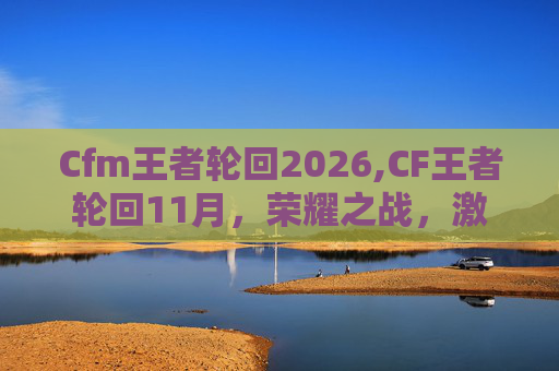 Cfm王者轮回2026,CF王者轮回11月，荣耀之战，激情对决