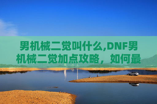 男机械二觉叫什么,DNF男机械二觉加点攻略，如何最大化你的输出与生存能力