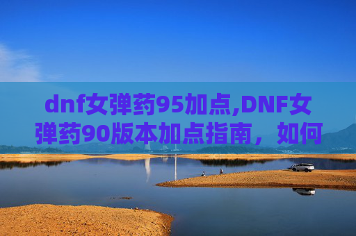 dnf女弹药95加点,DNF女弹药90版本加点指南，如何优化技能配置以最大化输出