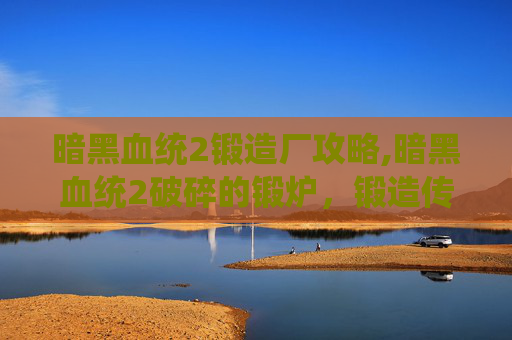 暗黑血统2锻造厂攻略,暗黑血统2破碎的锻炉，锻造传奇，解锁隐藏力量