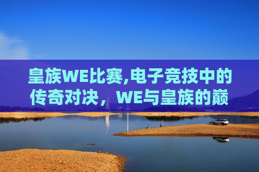 皇族WE比赛,电子竞技中的传奇对决，WE与皇族的巅峰之战