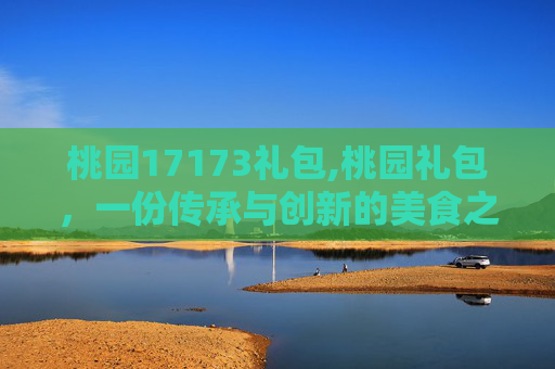 桃园17173礼包,桃园礼包，一份传承与创新的美食之旅