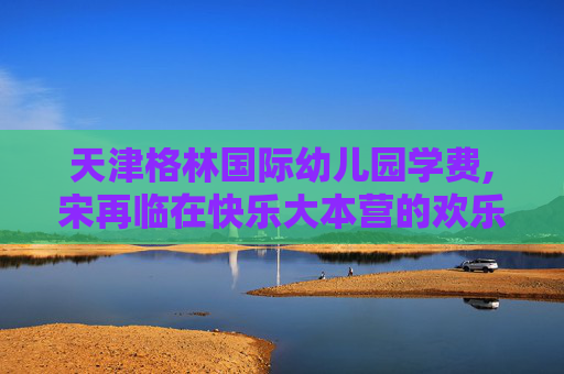 天津格林国际幼儿园学费,宋再临在快乐大本营的欢乐时光