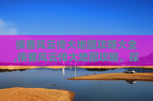 侠客风云传大地图攻略大全,侠客风云传大地图攻略,探索未知,成为一代宗师