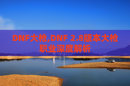DNF大枪,DNF 2.8版本大枪职业深度解析