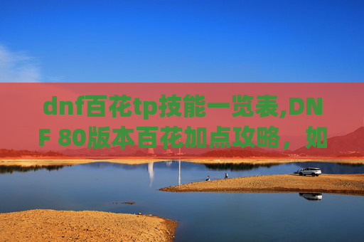 dnf百花tp技能一览表,DNF 80版本百花加点攻略，如何最大化你的输出与生存能力