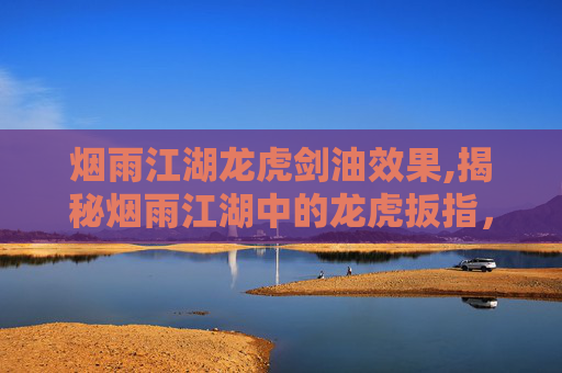 烟雨江湖龙虎剑油效果,揭秘烟雨江湖中的龙虎扳指，属性与价值解析
