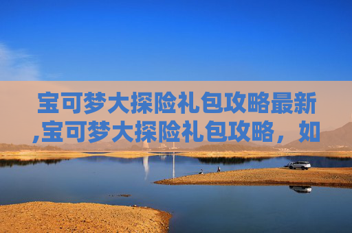 宝可梦大探险礼包攻略最新,宝可梦大探险礼包攻略，如何最大化你的资源获取与利用