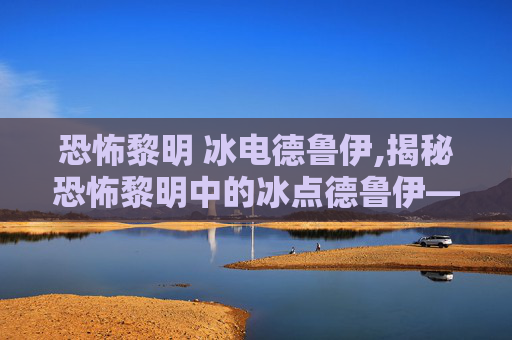 恐怖黎明 冰电德鲁伊,揭秘恐怖黎明中的冰点德鲁伊——一个神秘而强大的存在 恐怖黎明 冰电德鲁伊,揭秘恐怖黎明中的冰点德鲁伊——一个神秘而强大的存在