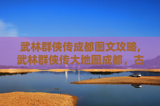 武林群侠传成都图文攻略,武林群侠传大地图成都，古蜀文明与武侠世界的完美融合