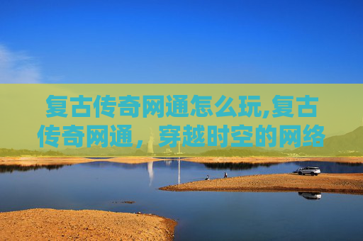 复古传奇网通怎么玩,复古传奇网通，穿越时空的网络游戏魅力