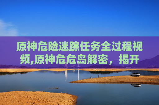 原神危险迷踪任务全过程视频,原神危危岛解密，揭开隐藏在风花雪月中的神秘面纱
