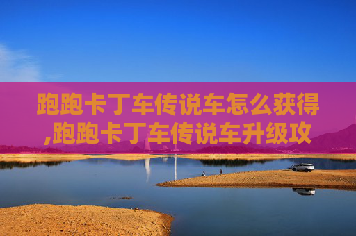 跑跑卡丁车传说车怎么获得,跑跑卡丁车传说车升级攻略 跑跑卡丁车传说车怎么获得,跑跑卡丁车传说车升级攻略