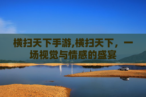 横扫天下手游,横扫天下,一场视觉与情感的盛宴 横扫天下手游,横扫天下,一场视觉与情感的盛宴
