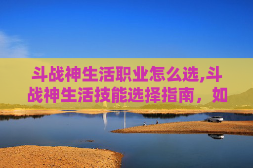 斗战神生活职业怎么选,斗战神生活技能选择指南，如何最大化你的收益