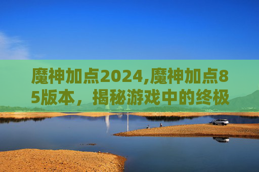 魔神加点2024,魔神加点85版本,揭秘游戏中的终极力量 魔神加点2024,魔神加点85版本,揭秘游戏中的终极力量