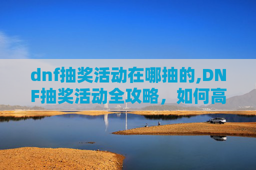 dnf抽奖活动在哪抽的,DNF抽奖活动全攻略，如何高效参与并提高中奖率？
