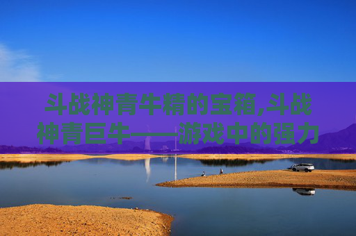 斗战神青牛精的宝箱,斗战神青巨牛——游戏中的强力战士，你不可不知的战术伙伴