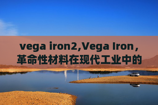 vega iron2,Vega Iron,革命性材料在现代工业中的关键作用 vega iron2,Vega Iron,革命性材料在现代工业中的关键作用