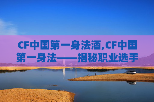 CF中国第一身法酒,CF中国第一身法——揭秘职业选手的超凡技巧